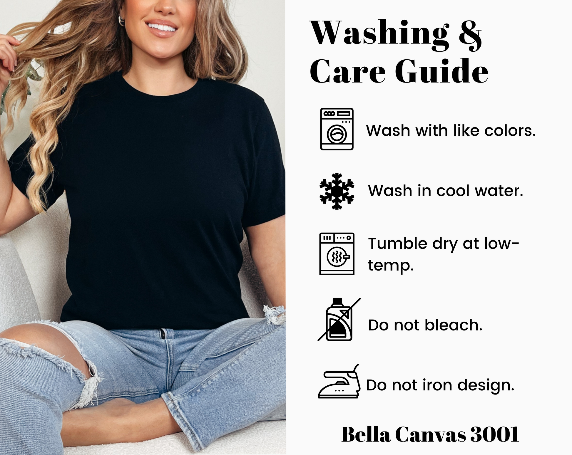 Bella Canvas 3001 tshirt washing and care guide showing simple steps to help preserve softness, fit, and printed design. Machine wash cold with like colors and turn garment inside out before washing. Use mild detergent and avoid bleach. Tumble dry low or hang dry for best results. Remove promptly to reduce wrinkles. Do not iron directly on printed artwork. Do not dry clean. Care instructions help keep this soft unisex graphic tee looking fresh and comfortable wear after wear.